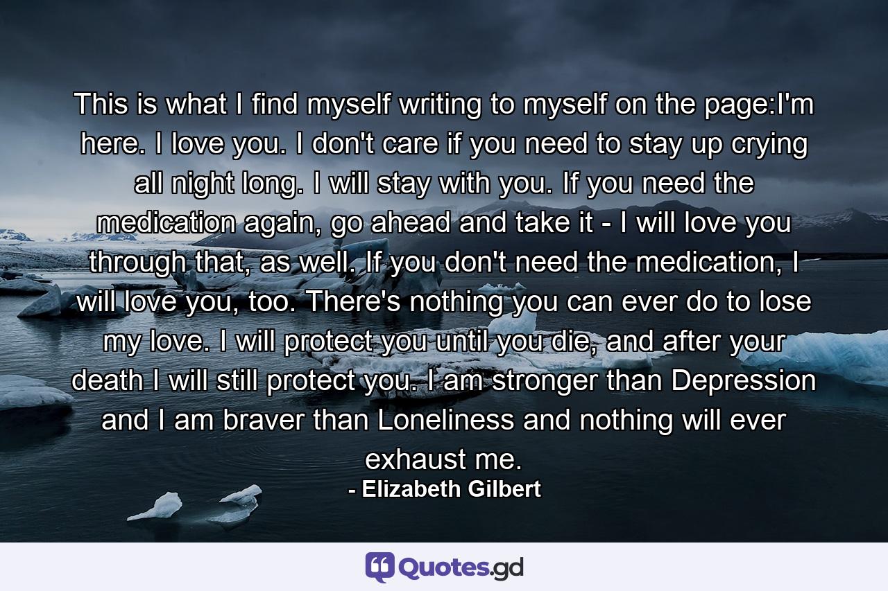 This is what I find myself writing to myself on the page:I'm here. I love you. I don't care if you need to stay up crying all night long. I will stay with you. If you need the medication again, go ahead and take it - I will love you through that, as well. If you don't need the medication, I will love you, too. There's nothing you can ever do to lose my love. I will protect you until you die, and after your death I will still protect you. I am stronger than Depression and I am braver than Loneliness and nothing will ever exhaust me. - Quote by Elizabeth Gilbert