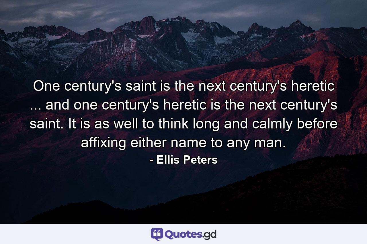 One century's saint is the next century's heretic ... and one century's heretic is the next century's saint. It is as well to think long and calmly before affixing either name to any man. - Quote by Ellis Peters