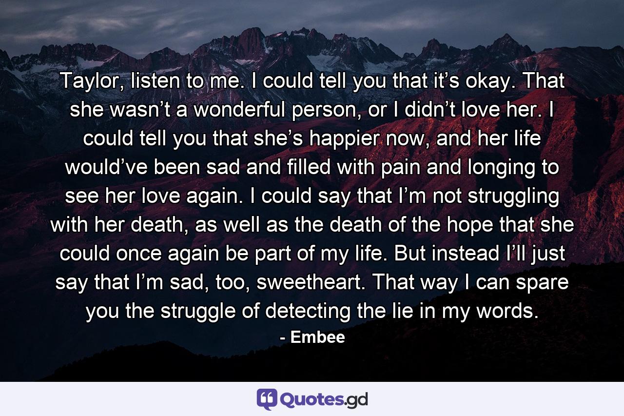 Taylor, listen to me. I could tell you that it’s okay. That she wasn’t a wonderful person, or I didn’t love her. I could tell you that she’s happier now, and her life would’ve been sad and filled with pain and longing to see her love again. I could say that I’m not struggling with her death, as well as the death of the hope that she could once again be part of my life. But instead I’ll just say that I’m sad, too, sweetheart. That way I can spare you the struggle of detecting the lie in my words. - Quote by Embee