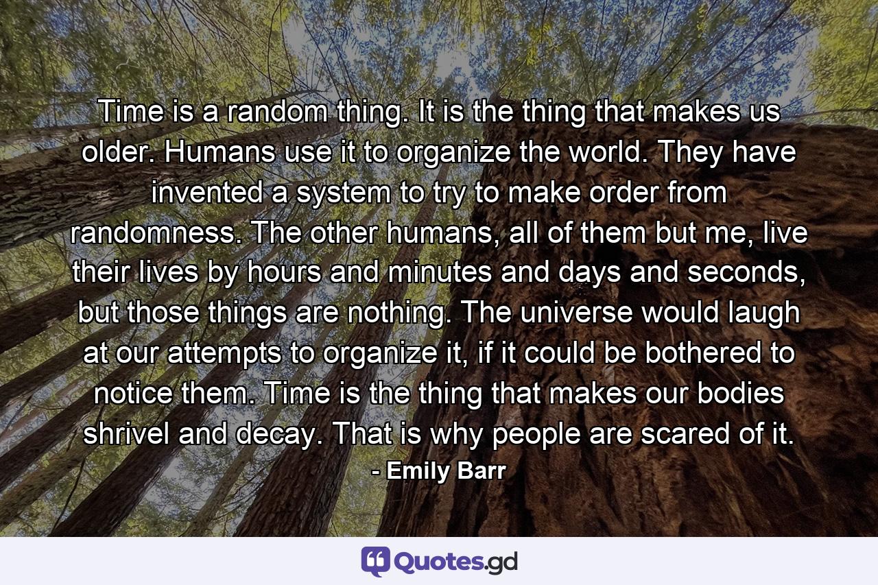 Time is a random thing. It is the thing that makes us older. Humans use it to organize the world. They have invented a system to try to make order from randomness. The other humans, all of them but me, live their lives by hours and minutes and days and seconds, but those things are nothing. The universe would laugh at our attempts to organize it, if it could be bothered to notice them. Time is the thing that makes our bodies shrivel and decay. That is why people are scared of it. - Quote by Emily Barr