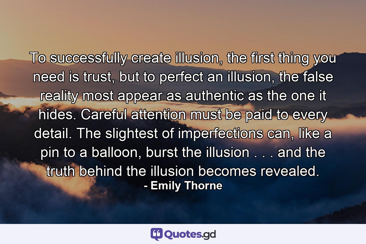 To successfully create illusion, the first thing you need is trust, but to perfect an illusion, the false reality most appear as authentic as the one it hides. Careful attention must be paid to every detail. The slightest of imperfections can, like a pin to a balloon, burst the illusion . . . and the truth behind the illusion becomes revealed. - Quote by Emily Thorne