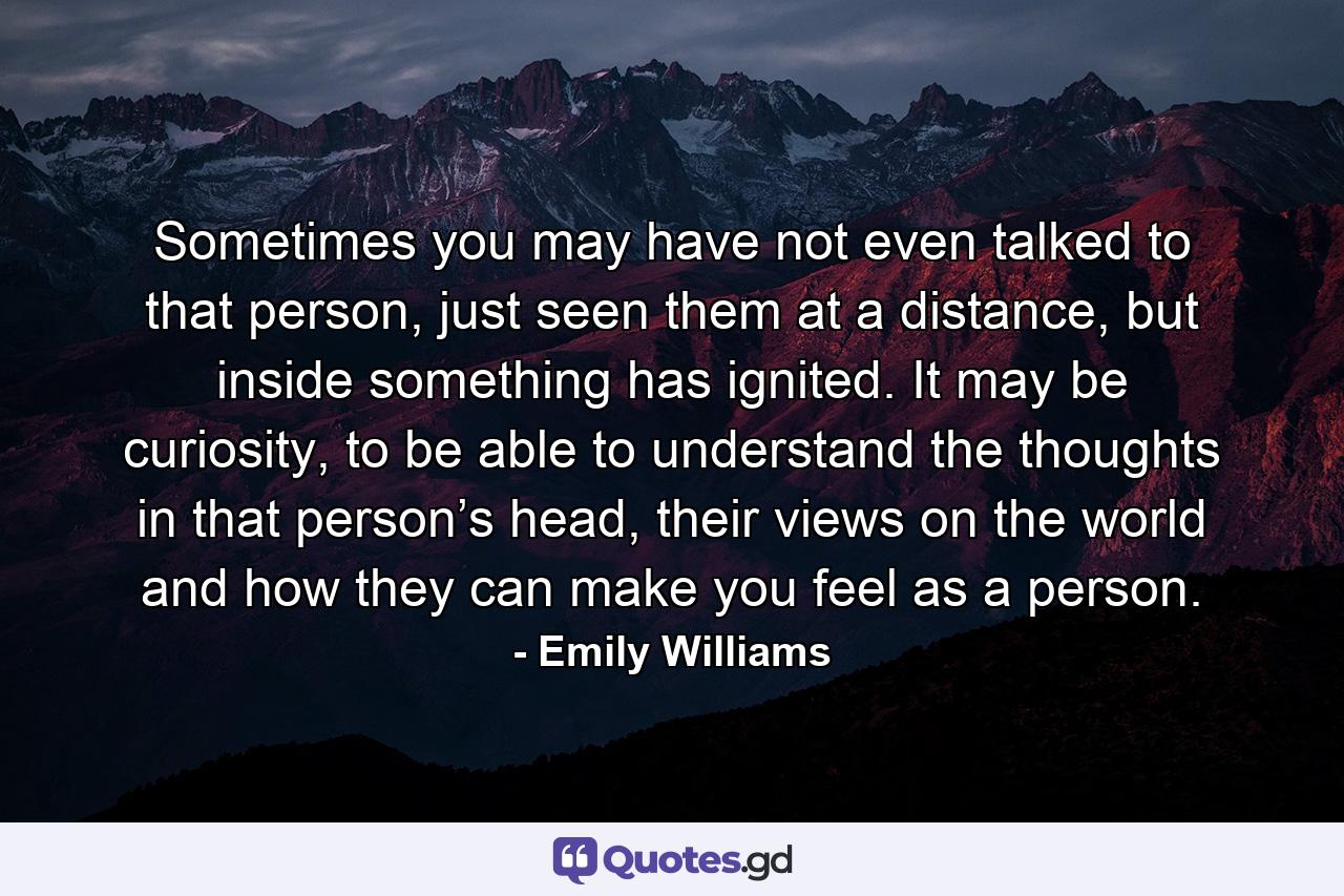 Sometimes you may have not even talked to that person, just seen them at a distance, but inside something has ignited. It may be curiosity, to be able to understand the thoughts in that person’s head, their views on the world and how they can make you feel as a person. - Quote by Emily Williams