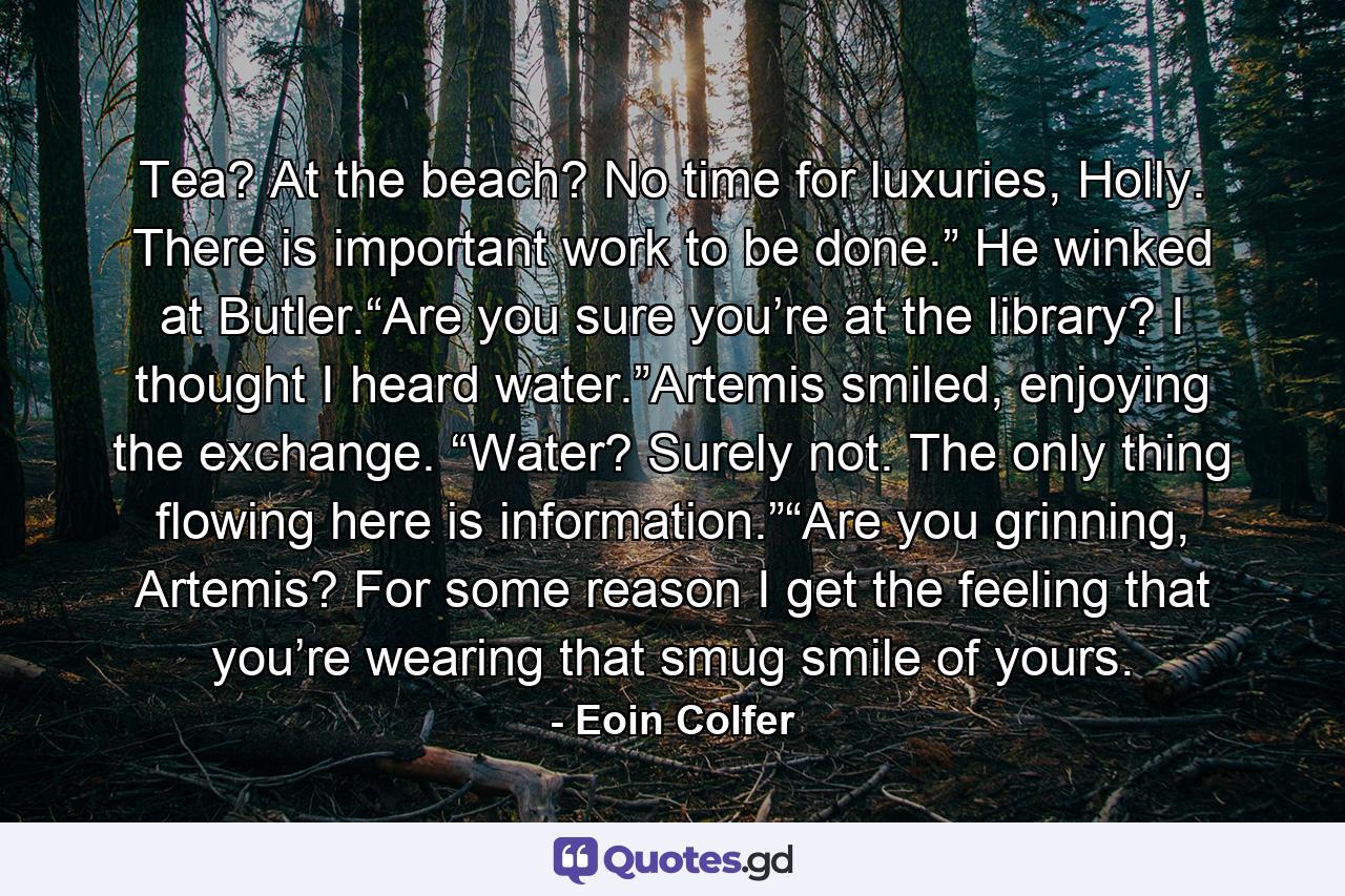 Tea? At the beach? No time for luxuries, Holly. There is important work to be done.” He winked at Butler.“Are you sure you’re at the library? I thought I heard water.”Artemis smiled, enjoying the exchange. “Water? Surely not. The only thing flowing here is information.”“Are you grinning, Artemis? For some reason I get the feeling that you’re wearing that smug smile of yours. - Quote by Eoin Colfer