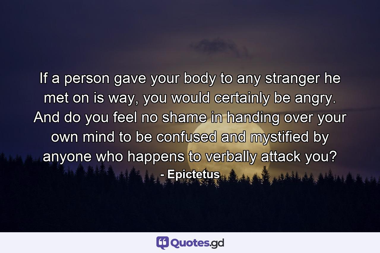 If a person gave your body to any stranger he met on is way, you would certainly be angry. And do you feel no shame in handing over your own mind to be confused and mystified by anyone who happens to verbally attack you? - Quote by Epictetus