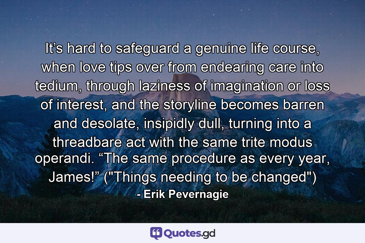 It’s hard to safeguard a genuine life course, when love tips over from endearing care into tedium, through laziness of imagination or loss of interest, and the storyline becomes barren and desolate, insipidly dull, turning into a threadbare act with the same trite modus operandi. “The same procedure as every year, James!” (