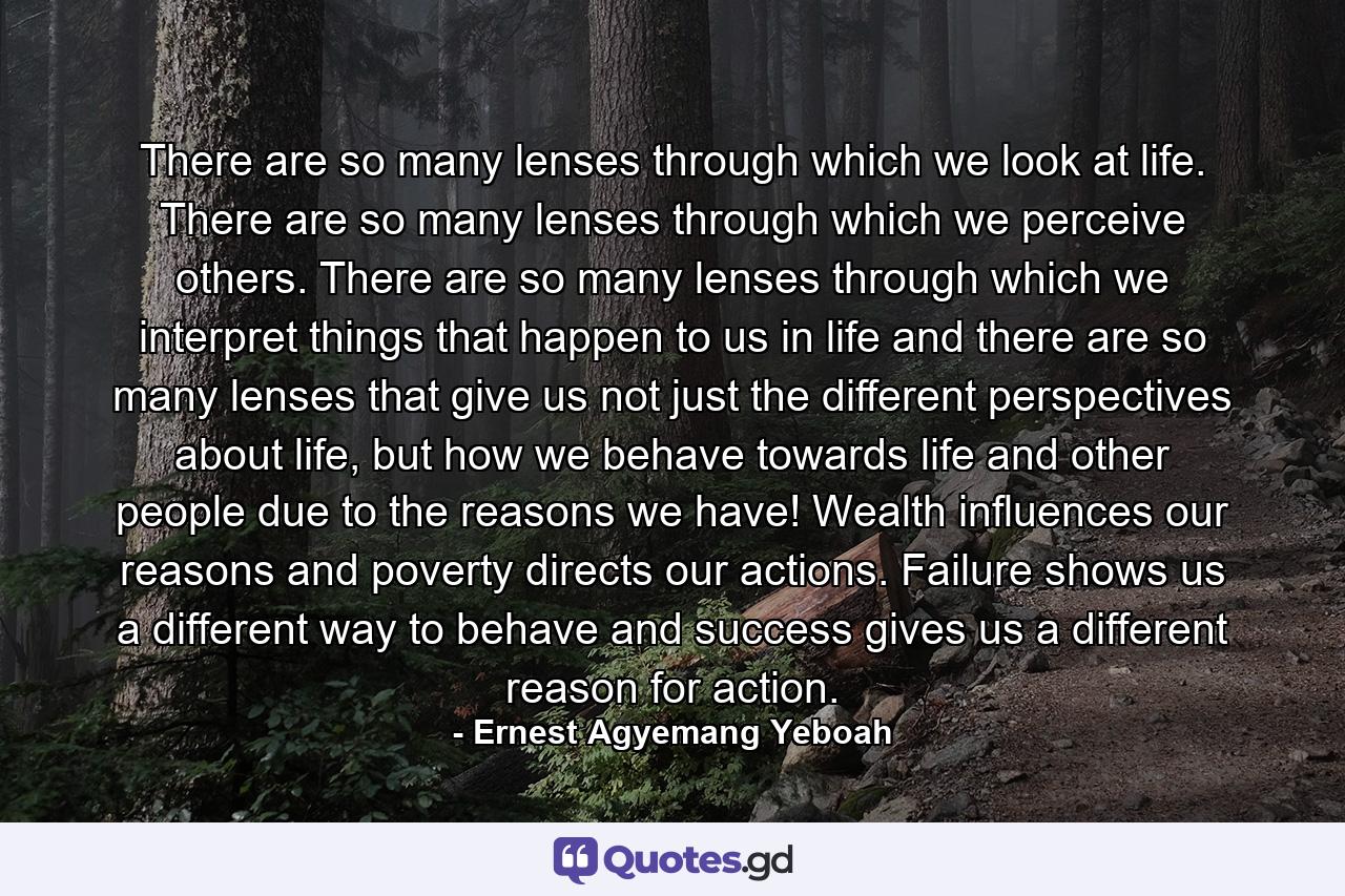 There are so many lenses through which we look at life. There are so many lenses through which we perceive others. There are so many lenses through which we interpret things that happen to us in life and there are so many lenses that give us not just the different perspectives about life, but how we behave towards life and other people due to the reasons we have! Wealth influences our reasons and poverty directs our actions. Failure shows us a different way to behave and success gives us a different reason for action. - Quote by Ernest Agyemang Yeboah