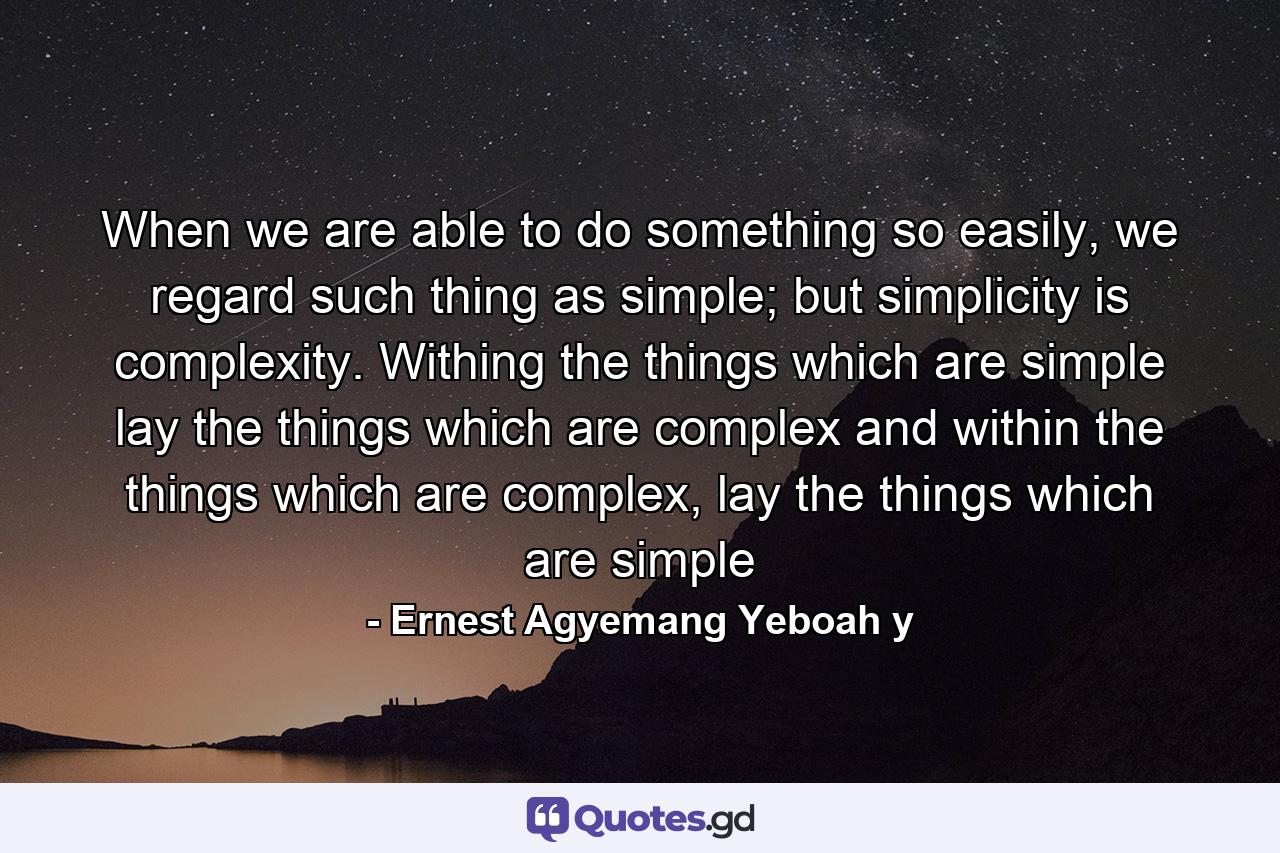 When we are able to do something so easily, we regard such thing as simple; but simplicity is complexity. Withing the things which are simple lay the things which are complex and within the things which are complex, lay the things which are simple - Quote by Ernest Agyemang Yeboah y