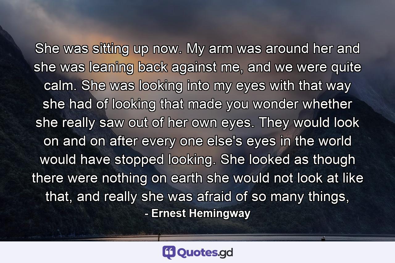 She was sitting up now. My arm was around her and she was leaning back against me, and we were quite calm. She was looking into my eyes with that way she had of looking that made you wonder whether she really saw out of her own eyes. They would look on and on after every one else's eyes in the world would have stopped looking. She looked as though there were nothing on earth she would not look at like that, and really she was afraid of so many things, - Quote by Ernest Hemingway