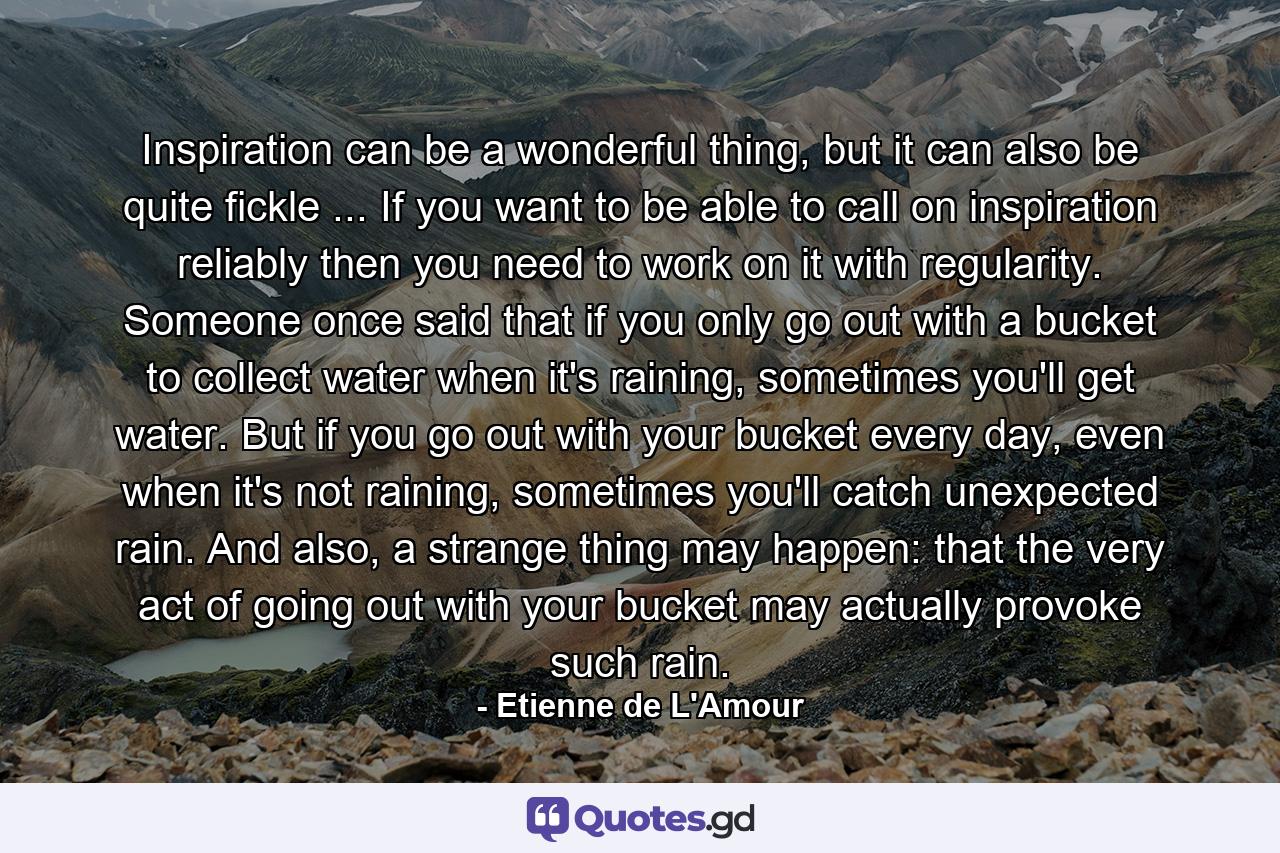 Inspiration can be a wonderful thing, but it can also be quite fickle ... If you want to be able to call on inspiration reliably then you need to work on it with regularity. Someone once said that if you only go out with a bucket to collect water when it's raining, sometimes you'll get water. But if you go out with your bucket every day, even when it's not raining, sometimes you'll catch unexpected rain. And also, a strange thing may happen: that the very act of going out with your bucket may actually provoke such rain. - Quote by Etienne de L'Amour