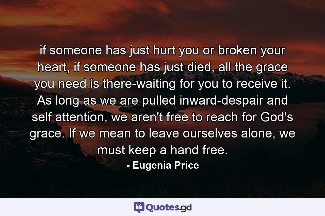 if someone has just hurt you or broken your heart, if someone has just died, all the grace you need is there-waiting for you to receive it. As long as we are pulled inward-despair and self attention, we aren't free to reach for God's grace. If we mean to leave ourselves alone, we must keep a hand free. - Quote by Eugenia Price