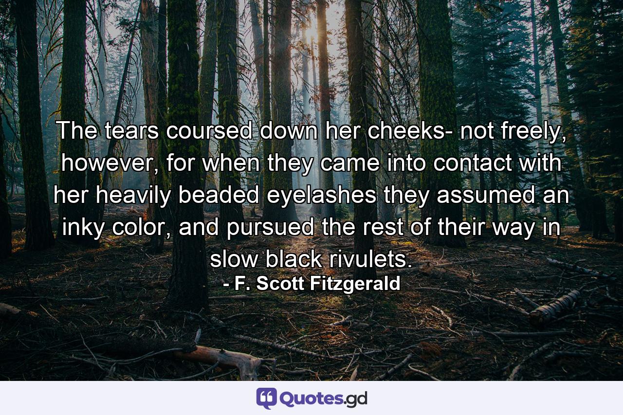 The tears coursed down her cheeks- not freely, however, for when they came into contact with her heavily beaded eyelashes they assumed an inky color, and pursued the rest of their way in slow black rivulets. - Quote by F. Scott Fitzgerald