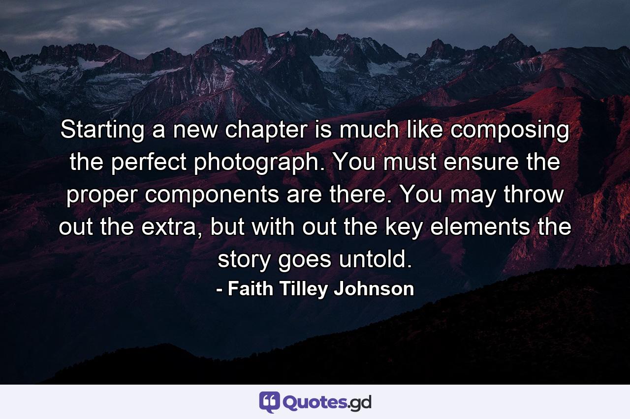 Starting a new chapter is much like composing the perfect photograph. You must ensure the proper components are there. You may throw out the extra, but with out the key elements the story goes untold. - Quote by Faith Tilley Johnson