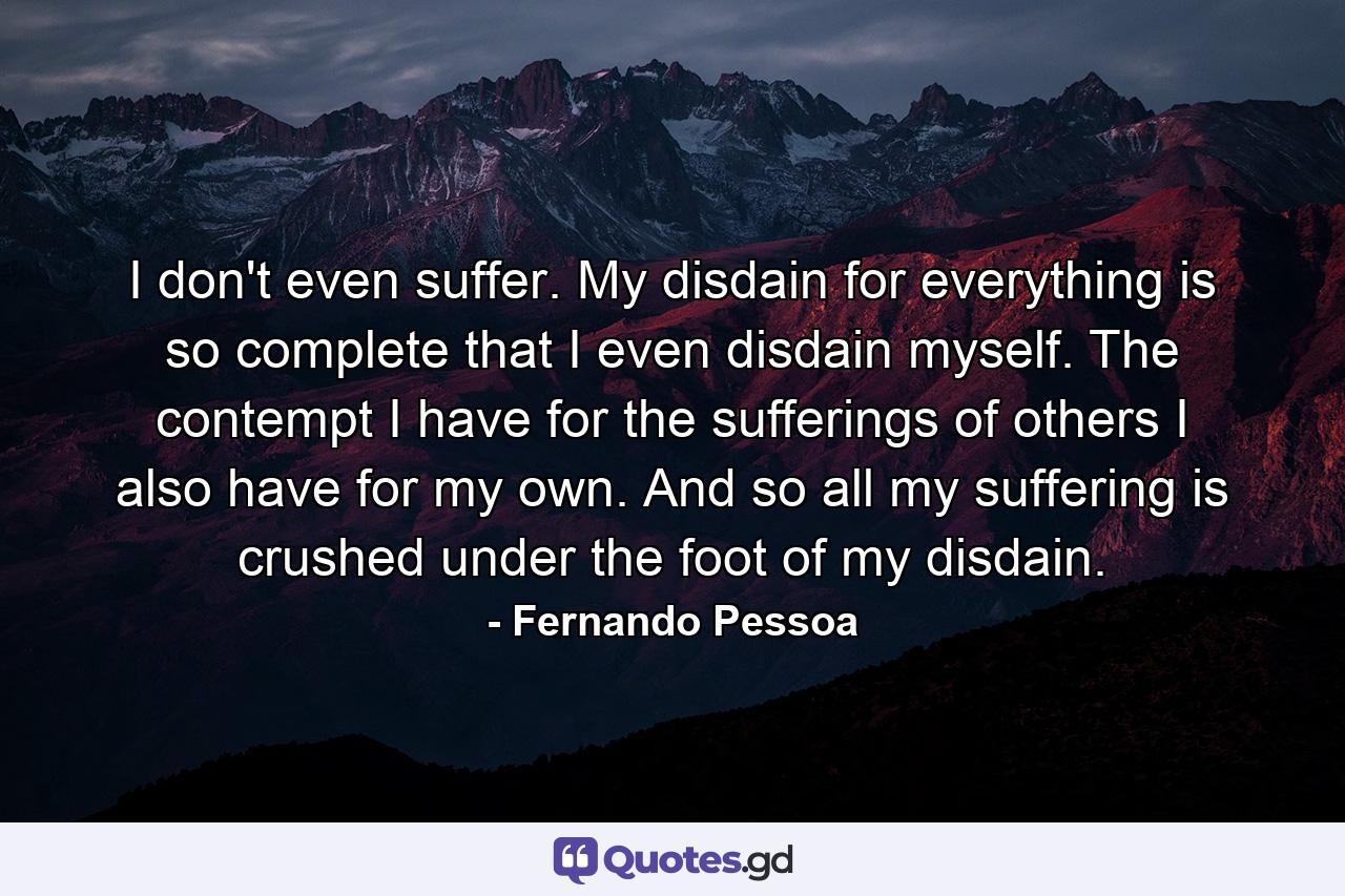 I don't even suffer. My disdain for everything is so complete that I even disdain myself. The contempt I have for the sufferings of others I also have for my own. And so all my suffering is crushed under the foot of my disdain. - Quote by Fernando Pessoa