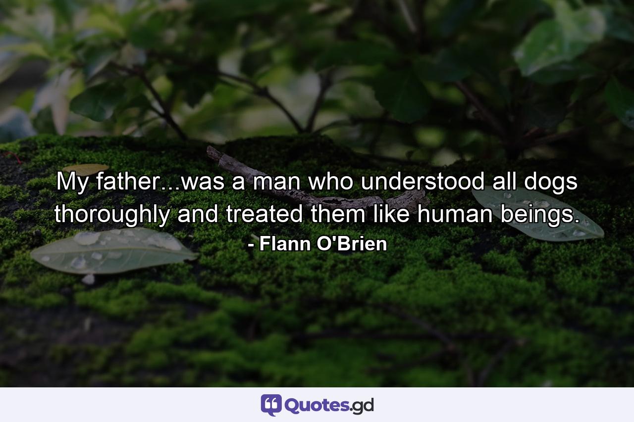 My father...was a man who understood all dogs thoroughly and treated them like human beings. - Quote by Flann O'Brien