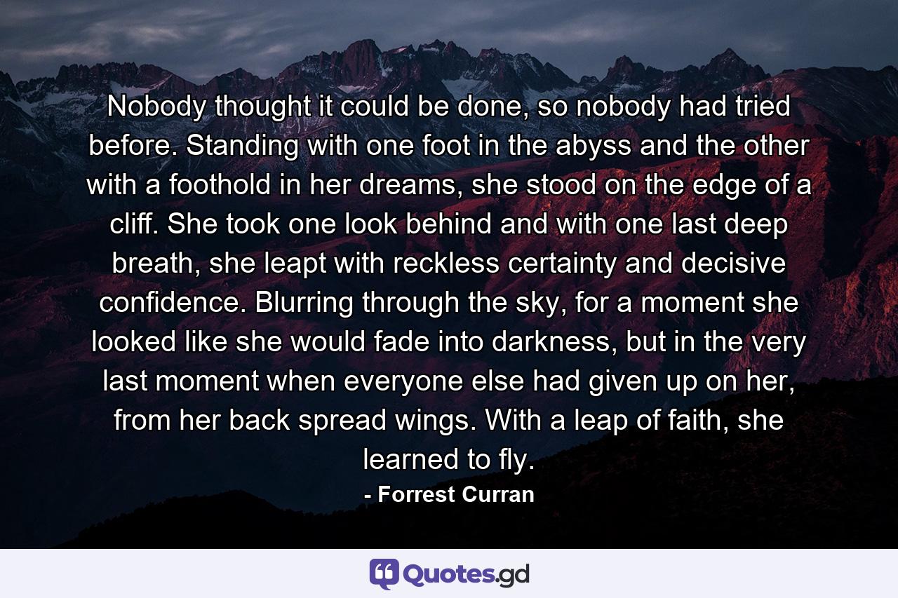 Nobody thought it could be done, so nobody had tried before. Standing with one foot in the abyss and the other with a foothold in her dreams, she stood on the edge of a cliff. She took one look behind and with one last deep breath, she leapt with reckless certainty and decisive confidence. Blurring through the sky, for a moment she looked like she would fade into darkness, but in the very last moment when everyone else had given up on her, from her back spread wings. With a leap of faith, she learned to fly. - Quote by Forrest Curran