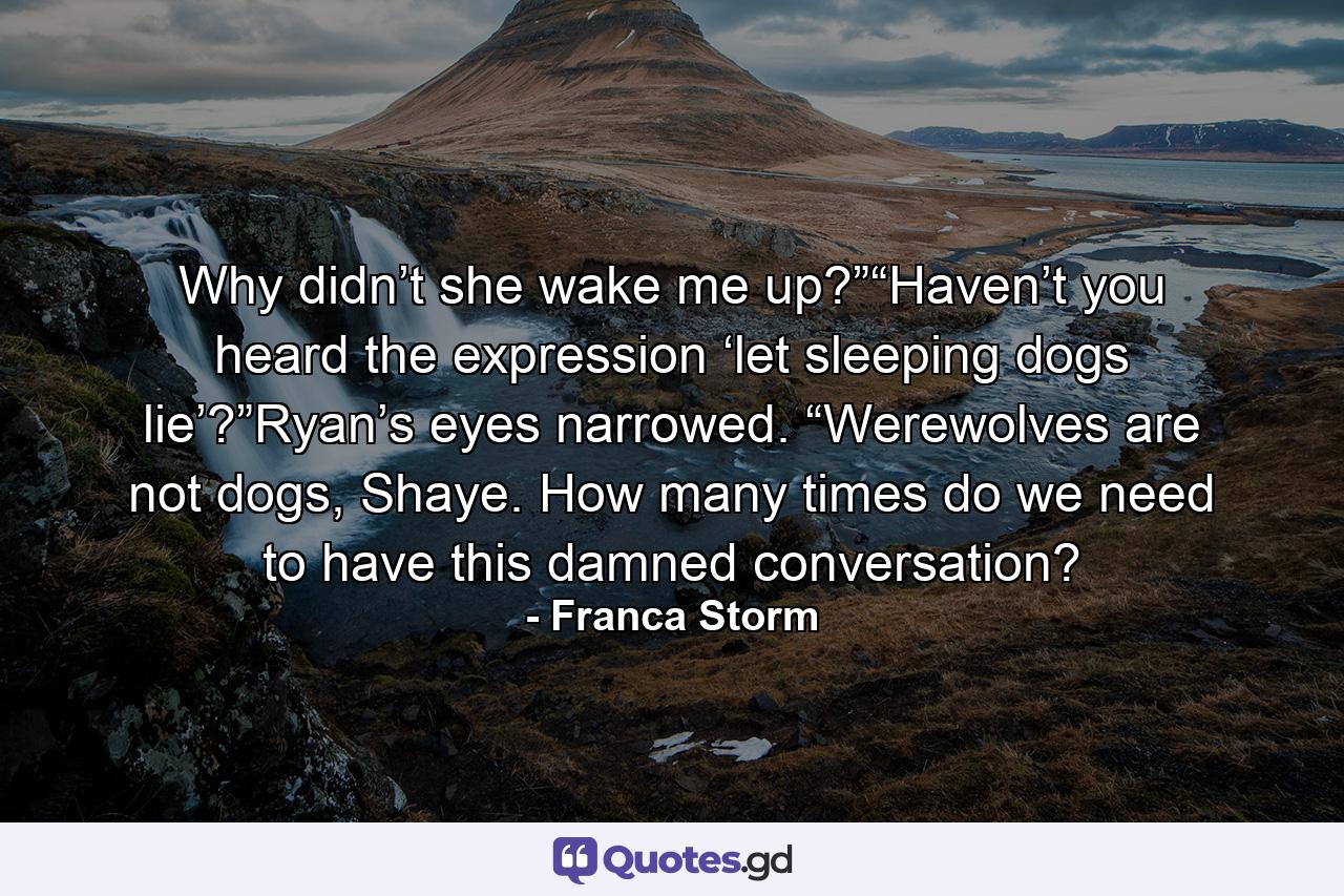 Why didn’t she wake me up?”“Haven’t you heard the expression ‘let sleeping dogs lie’?”Ryan’s eyes narrowed. “Werewolves are not dogs, Shaye. How many times do we need to have this damned conversation? - Quote by Franca Storm