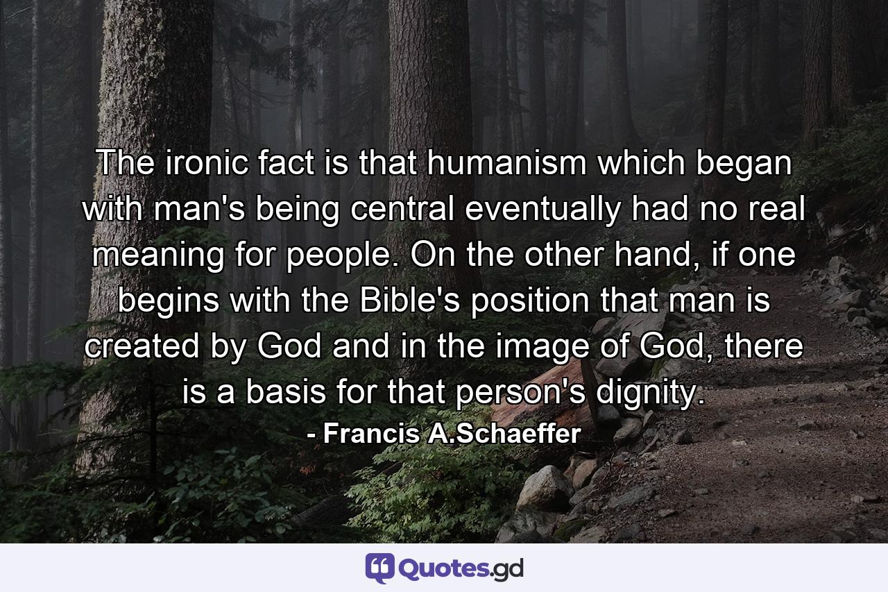 The ironic fact is that humanism which began with man's being central eventually had no real meaning for people. On the other hand, if one begins with the Bible's position that man is created by God and in the image of God, there is a basis for that person's dignity. - Quote by Francis A.Schaeffer