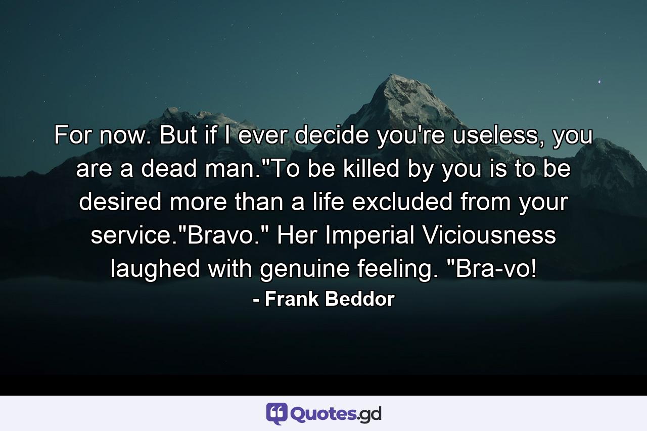 For now. But if I ever decide you're useless, you are a dead man.