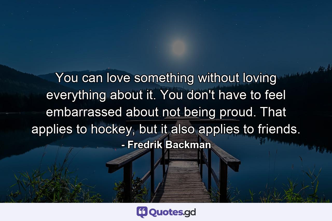 You can love something without loving everything about it. You don't have to feel embarrassed about not being proud. That applies to hockey, but it also applies to friends. - Quote by Fredrik Backman