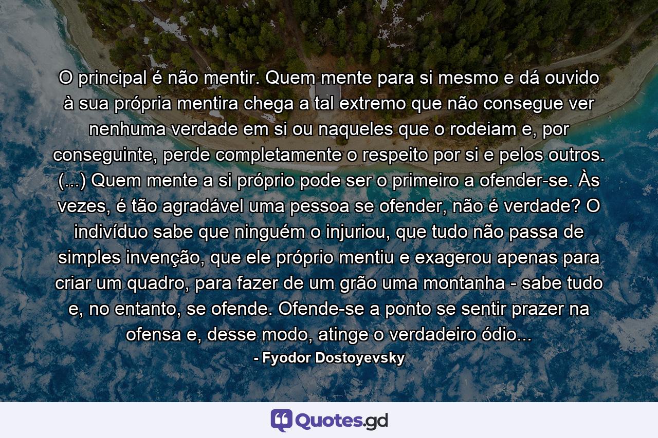 O principal é não mentir. Quem mente para si mesmo e dá ouvido à sua própria mentira chega a tal extremo que não consegue ver nenhuma verdade em si ou naqueles que o rodeiam e, por conseguinte, perde completamente o respeito por si e pelos outros. (...) Quem mente a si próprio pode ser o primeiro a ofender-se. Às vezes, é tão agradável uma pessoa se ofender, não é verdade? O indivíduo sabe que ninguém o injuriou, que tudo não passa de simples invenção, que ele próprio mentiu e exagerou apenas para criar um quadro, para fazer de um grão uma montanha - sabe tudo e, no entanto, se ofende. Ofende-se a ponto se sentir prazer na ofensa e, desse modo, atinge o verdadeiro ódio... - Quote by Fyodor Dostoyevsky