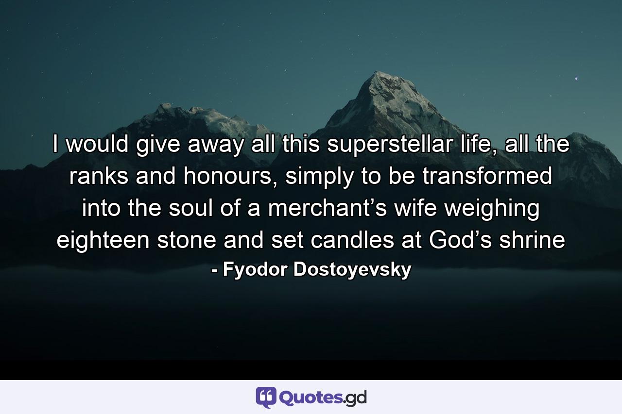 I would give away all this superstellar life, all the ranks and honours, simply to be transformed into the soul of a merchant’s wife weighing eighteen stone and set candles at God’s shrine - Quote by Fyodor Dostoyevsky