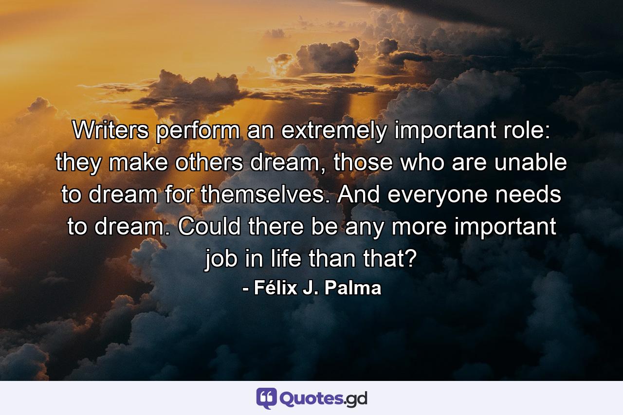 Writers perform an extremely important role: they make others dream, those who are unable to dream for themselves. And everyone needs to dream. Could there be any more important job in life than that? - Quote by Félix J. Palma