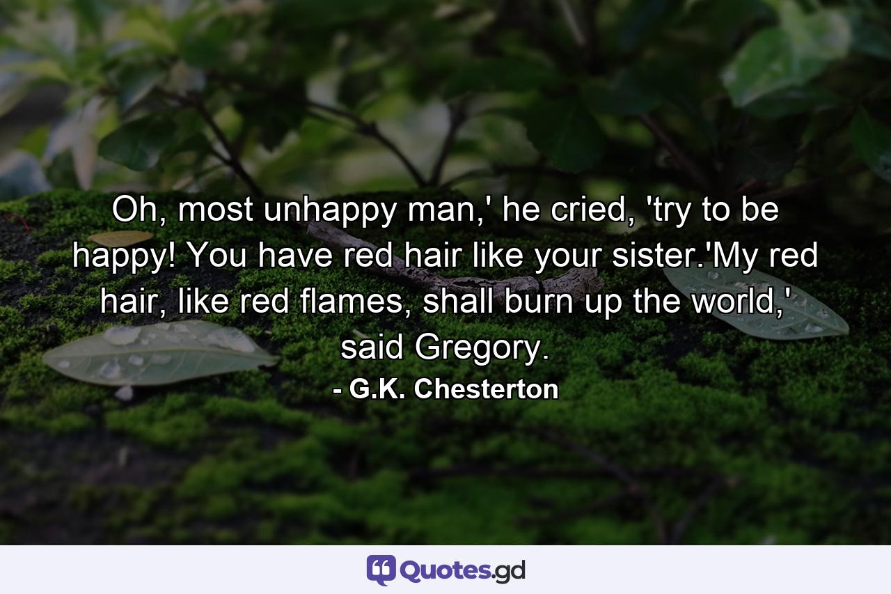 Oh, most unhappy man,' he cried, 'try to be happy! You have red hair like your sister.'My red hair, like red flames, shall burn up the world,' said Gregory. - Quote by G.K. Chesterton