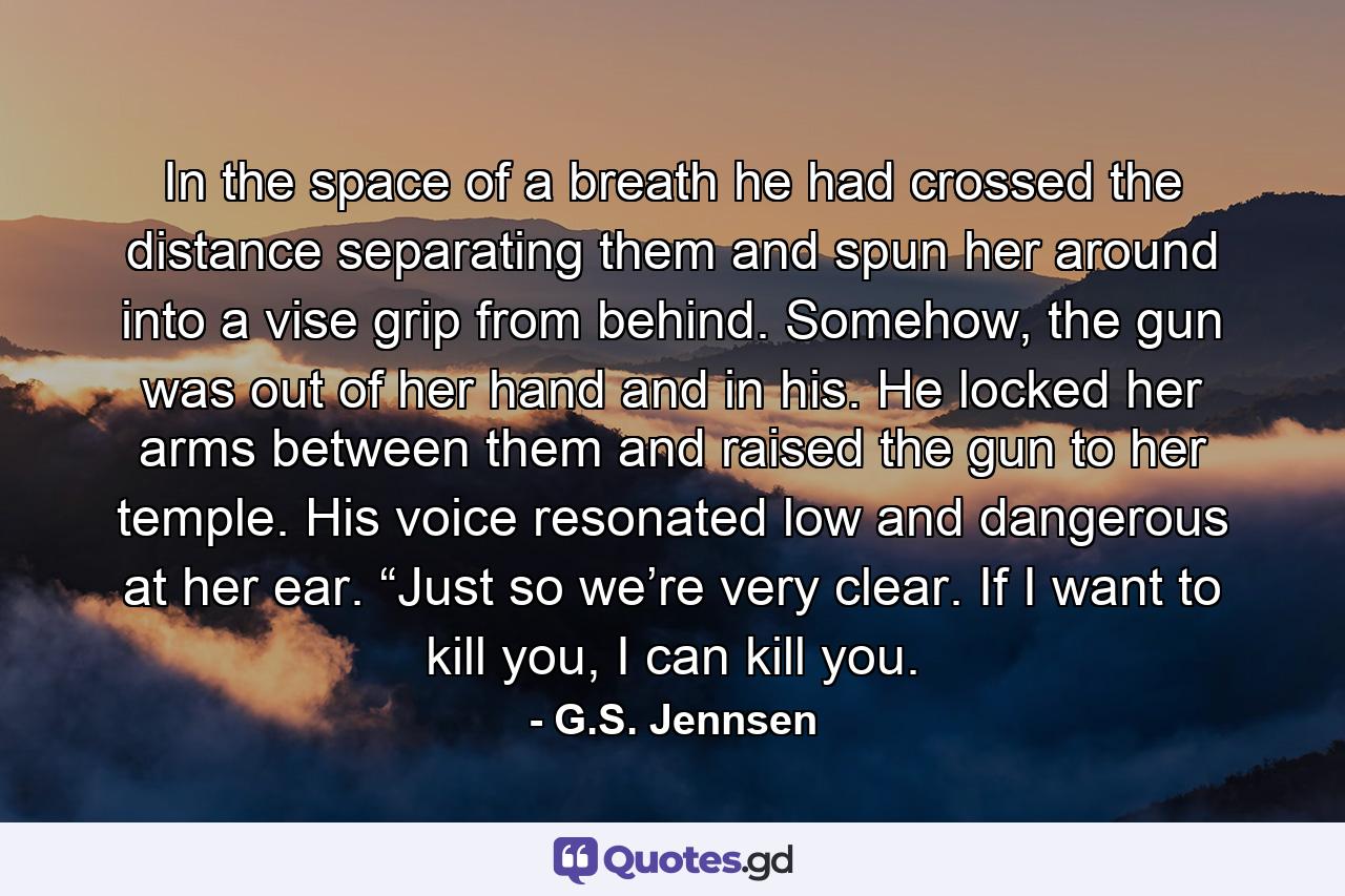 In the space of a breath he had crossed the distance separating them and spun her around into a vise grip from behind. Somehow, the gun was out of her hand and in his. He locked her arms between them and raised the gun to her temple. His voice resonated low and dangerous at her ear. “Just so we’re very clear. If I want to kill you, I can kill you. - Quote by G.S. Jennsen