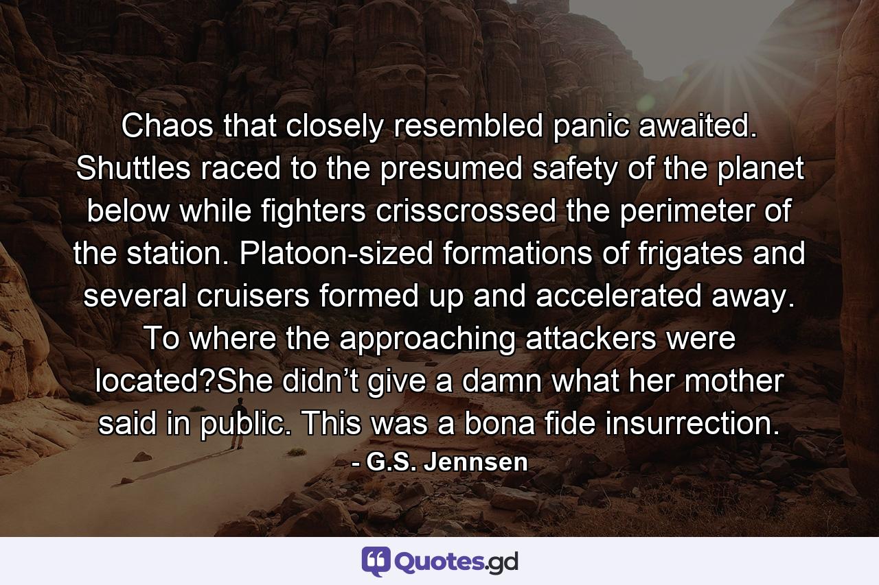 Chaos that closely resembled panic awaited. Shuttles raced to the presumed safety of the planet below while fighters crisscrossed the perimeter of the station. Platoon-sized formations of frigates and several cruisers formed up and accelerated away. To where the approaching attackers were located?She didn’t give a damn what her mother said in public. This was a bona fide insurrection. - Quote by G.S. Jennsen