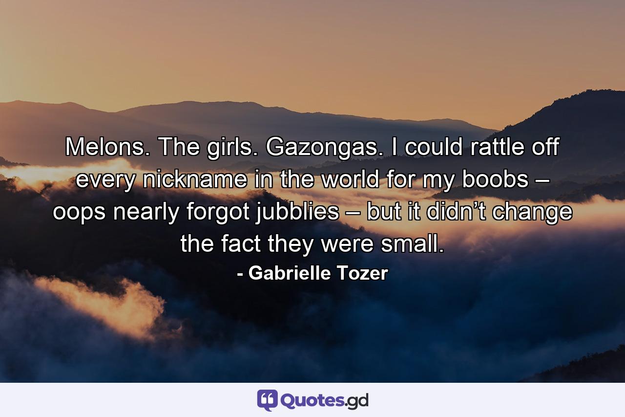 Melons. The girls. Gazongas. I could rattle off every nickname in the world for my boobs – oops nearly forgot jubblies – but it didn’t change the fact they were small. - Quote by Gabrielle Tozer