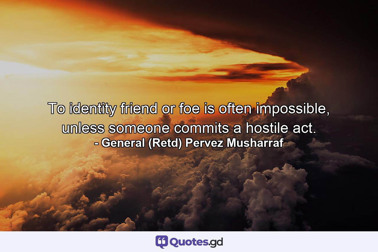 To identity friend or foe is often impossible, unless someone commits a hostile act. - Quote by General (Retd) Pervez Musharraf