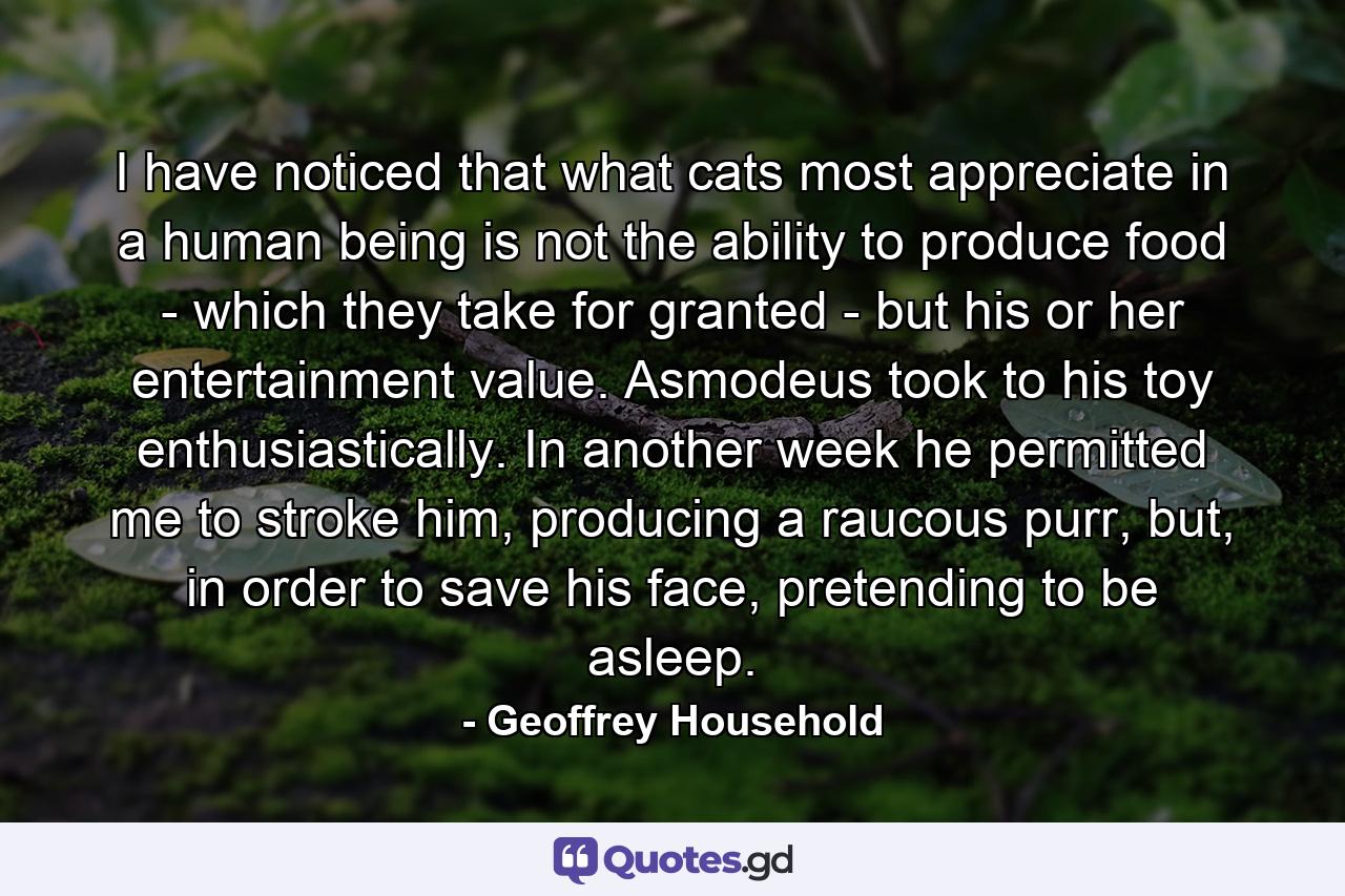 I have noticed that what cats most appreciate in a human being is not the ability to produce food - which they take for granted - but his or her entertainment value. Asmodeus took to his toy enthusiastically. In another week he permitted me to stroke him, producing a raucous purr, but, in order to save his face, pretending to be asleep. - Quote by Geoffrey Household