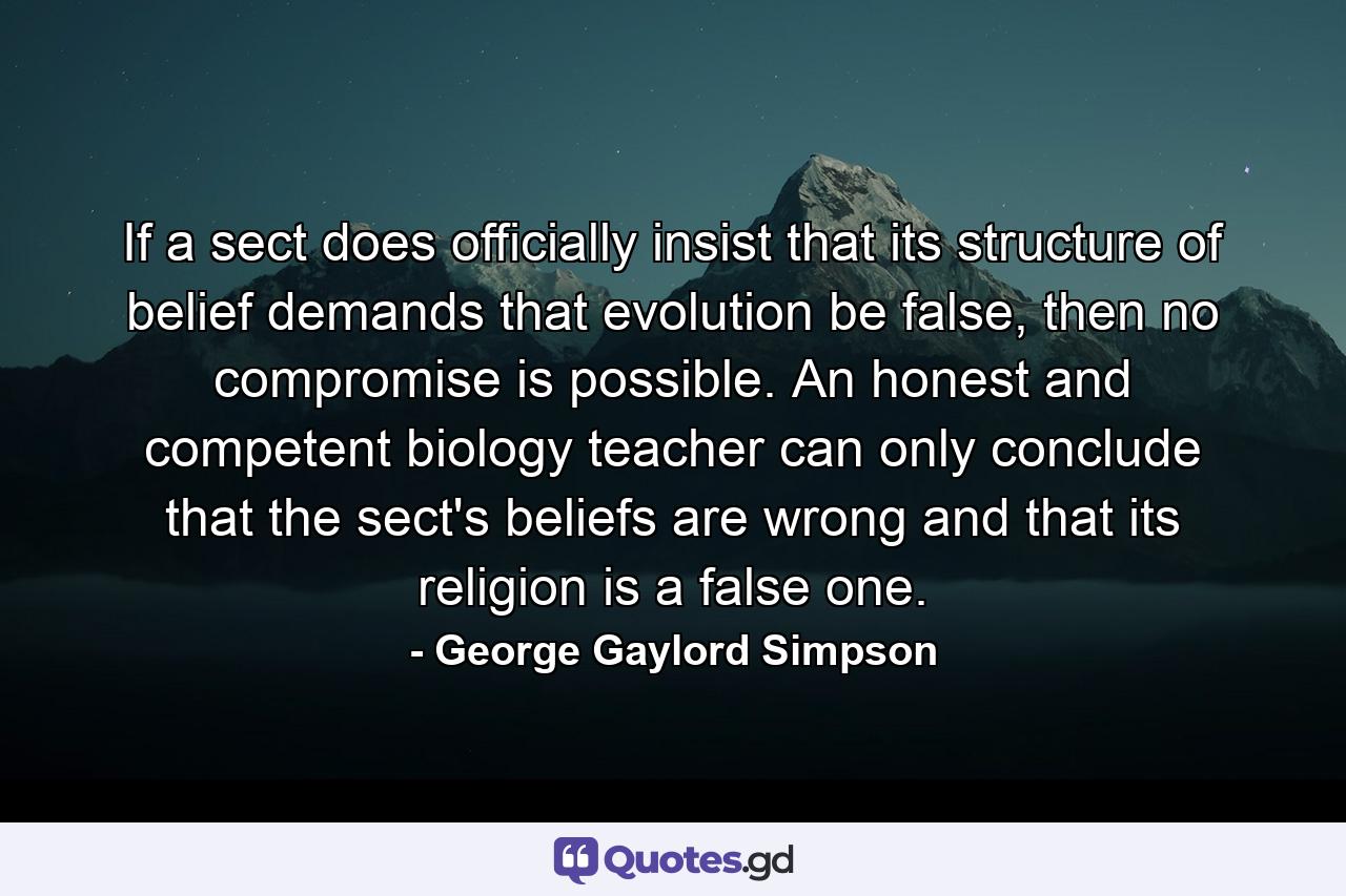 If a sect does officially insist that its structure of belief demands that evolution be false, then no compromise is possible. An honest and competent biology teacher can only conclude that the sect's beliefs are wrong and that its religion is a false one. - Quote by George Gaylord Simpson