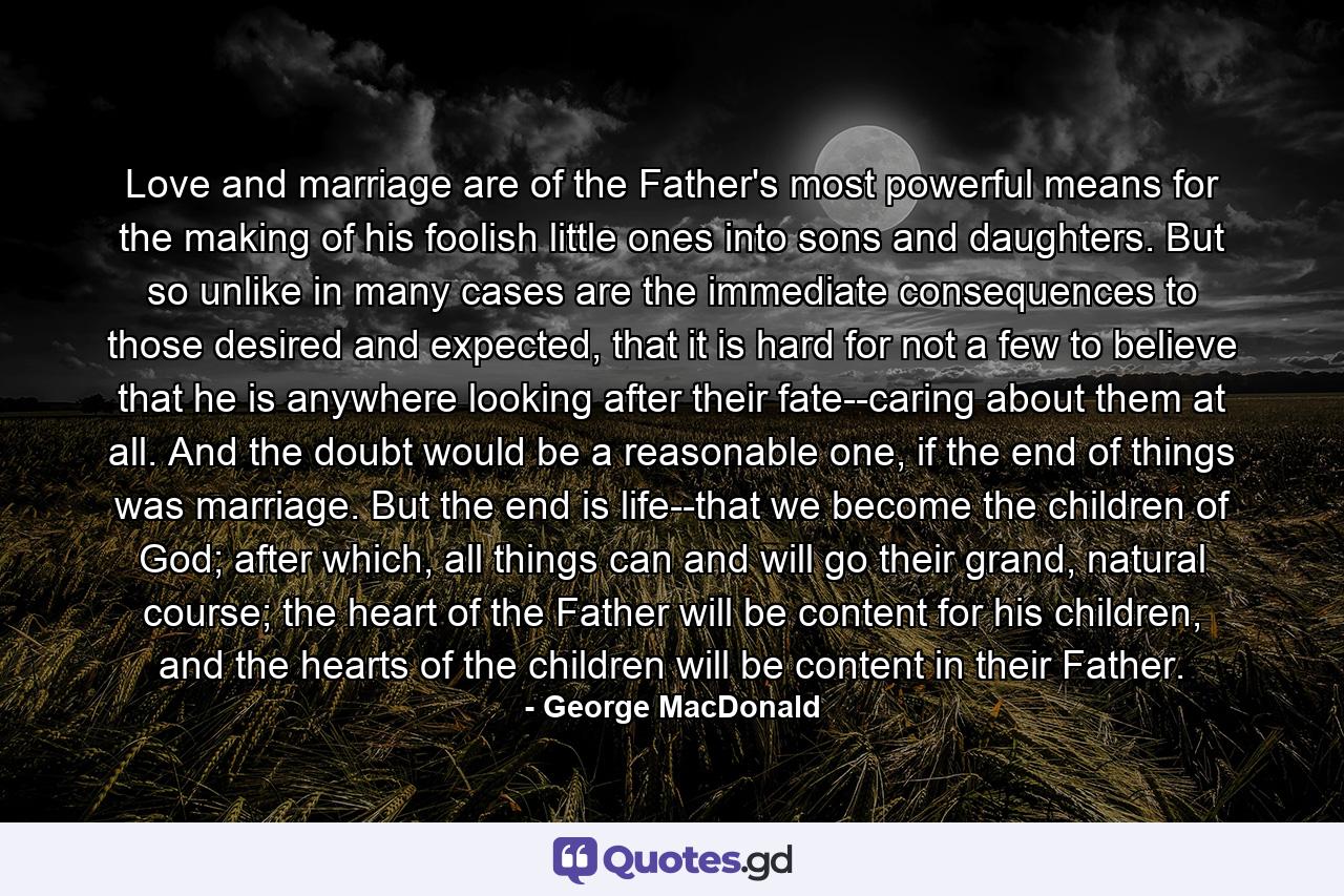 Love and marriage are of the Father's most powerful means for the making of his foolish little ones into sons and daughters. But so unlike in many cases are the immediate consequences to those desired and expected, that it is hard for not a few to believe that he is anywhere looking after their fate--caring about them at all. And the doubt would be a reasonable one, if the end of things was marriage. But the end is life--that we become the children of God; after which, all things can and will go their grand, natural course; the heart of the Father will be content for his children, and the hearts of the children will be content in their Father. - Quote by George MacDonald