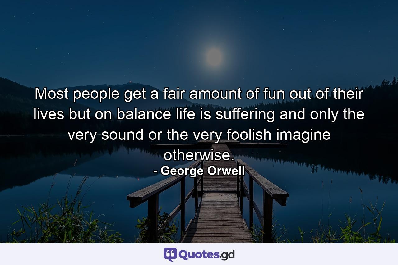 Most people get a fair amount of fun out of their lives  but on balance life is suffering and only the very sound or the very foolish imagine otherwise. - Quote by George Orwell