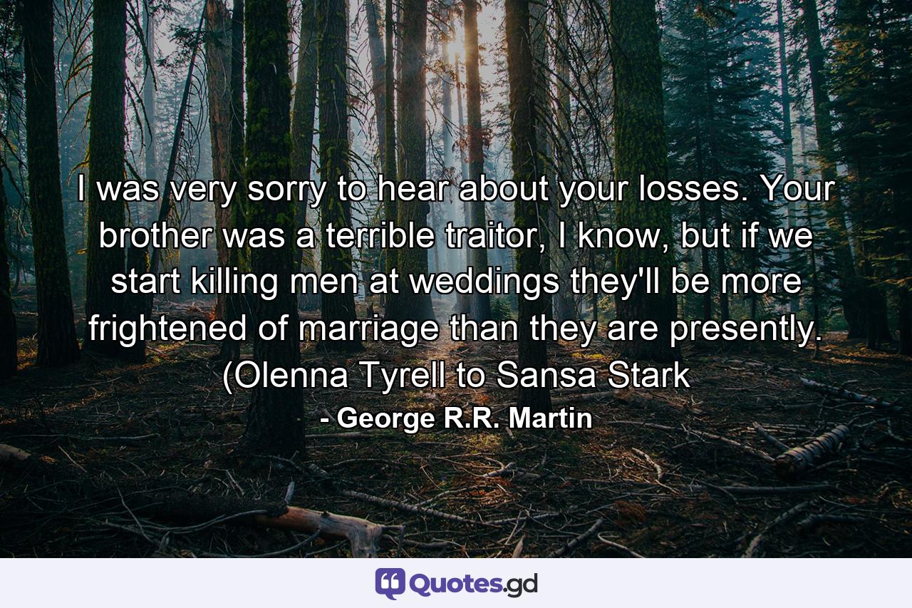 I was very sorry to hear about your losses. Your brother was a terrible traitor, I know, but if we start killing men at weddings they'll be more frightened of marriage than they are presently. (Olenna Tyrell to Sansa Stark - Quote by George R.R. Martin