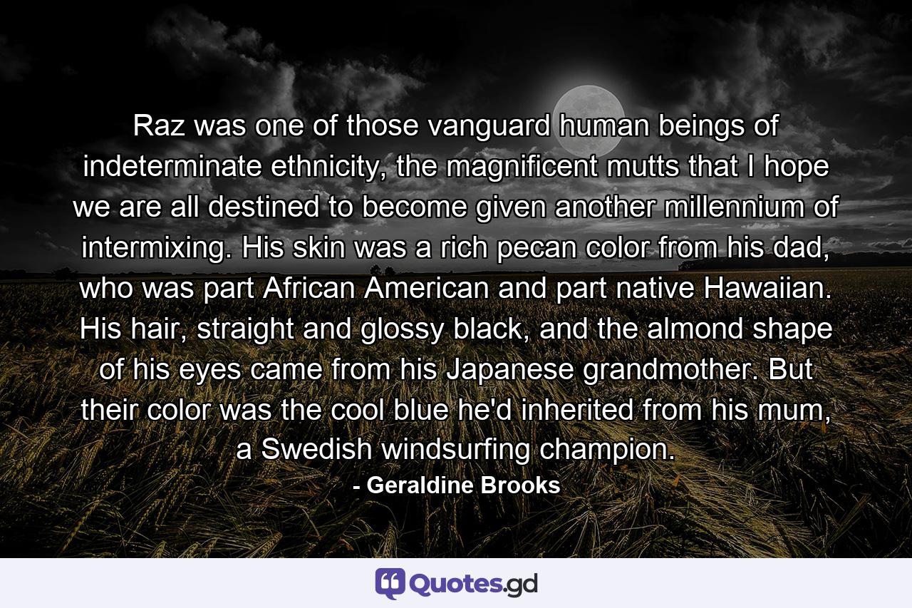 Raz was one of those vanguard human beings of indeterminate ethnicity, the magnificent mutts that I hope we are all destined to become given another millennium of intermixing. His skin was a rich pecan color from his dad, who was part African American and part native Hawaiian. His hair, straight and glossy black, and the almond shape of his eyes came from his Japanese grandmother. But their color was the cool blue he'd inherited from his mum, a Swedish windsurfing champion. - Quote by Geraldine Brooks