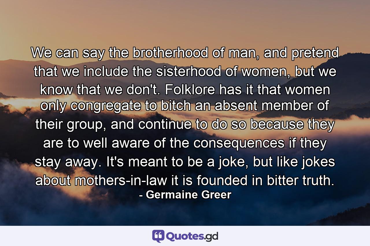 We can say the brotherhood of man, and pretend that we include the sisterhood of women, but we know that we don't. Folklore has it that women only congregate to bitch an absent member of their group, and continue to do so because they are to well aware of the consequences if they stay away. It's meant to be a joke, but like jokes about mothers-in-law it is founded in bitter truth. - Quote by Germaine Greer