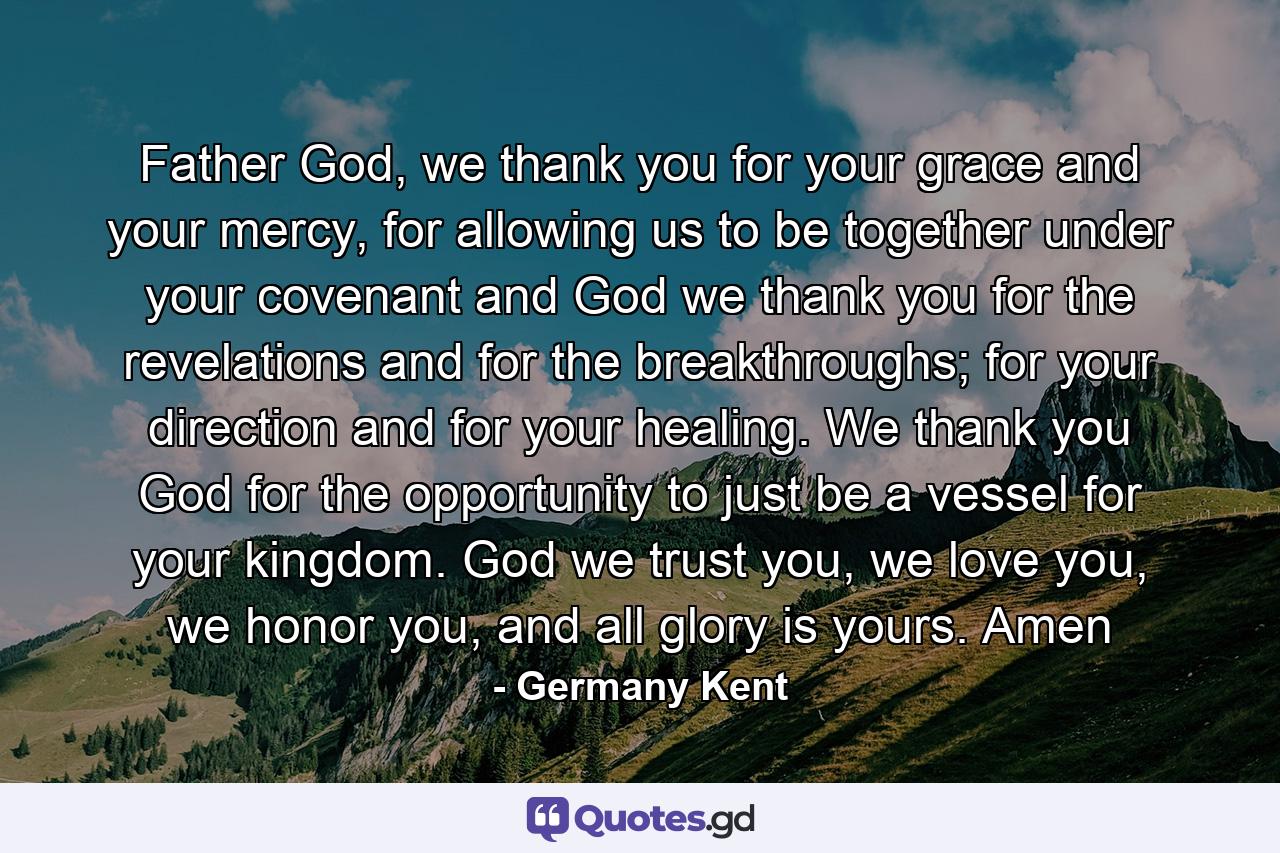 Father God, we thank you for your grace and your mercy, for allowing us to be together under your covenant and God we thank you for the revelations and for the breakthroughs; for your direction and for your healing. We thank you God for the opportunity to just be a vessel for your kingdom. God we trust you, we love you, we honor you, and all glory is yours. Amen - Quote by Germany Kent