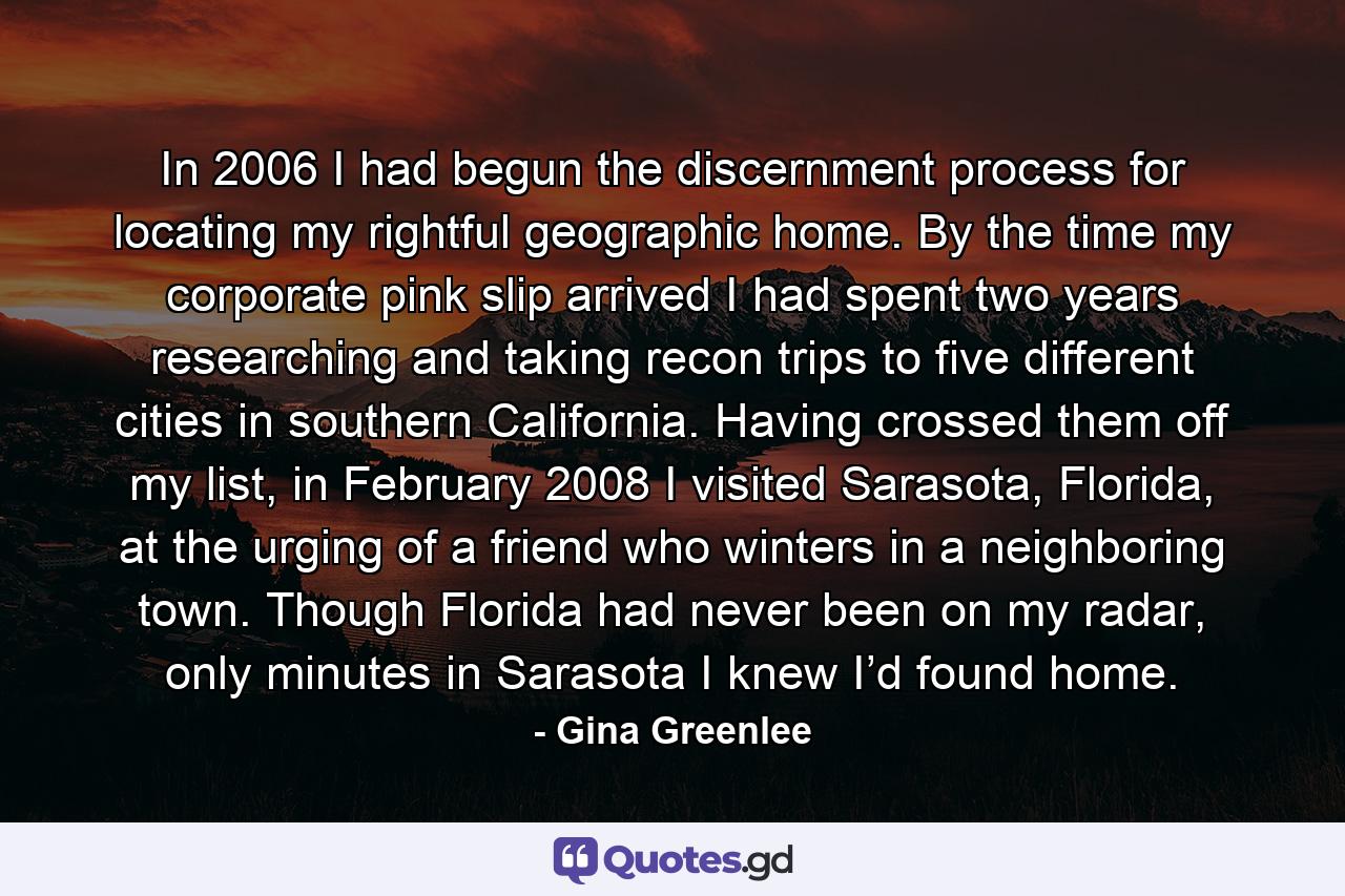 In 2006 I had begun the discernment process for locating my rightful geographic home. By the time my corporate pink slip arrived I had spent two years researching and taking recon trips to five different cities in southern California. Having crossed them off my list, in February 2008 I visited Sarasota, Florida, at the urging of a friend who winters in a neighboring town. Though Florida had never been on my radar, only minutes in Sarasota I knew I’d found home. - Quote by Gina Greenlee