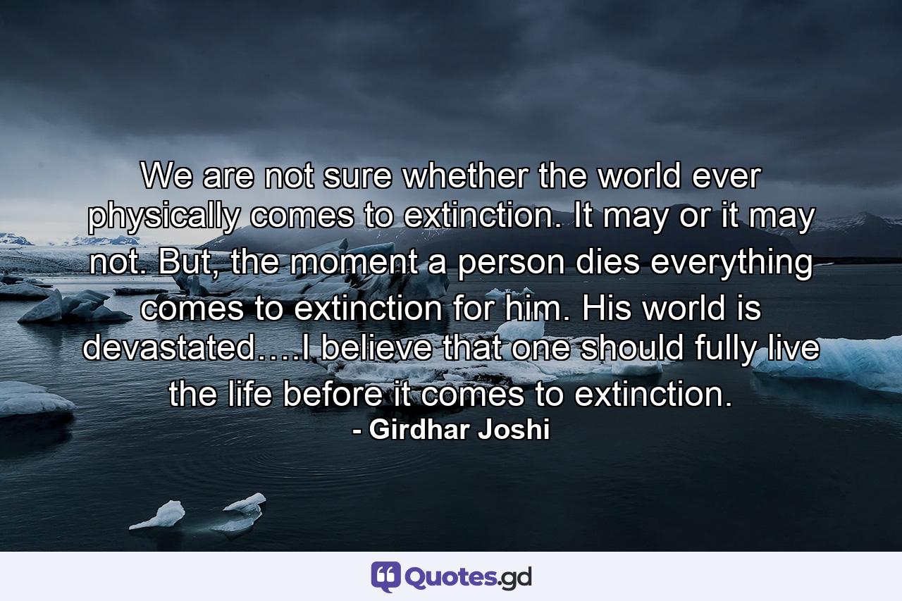 We are not sure whether the world ever physically comes to extinction. It may or it may not. But, the moment a person dies everything comes to extinction for him. His world is devastated….I believe that one should fully live the life before it comes to extinction. - Quote by Girdhar Joshi