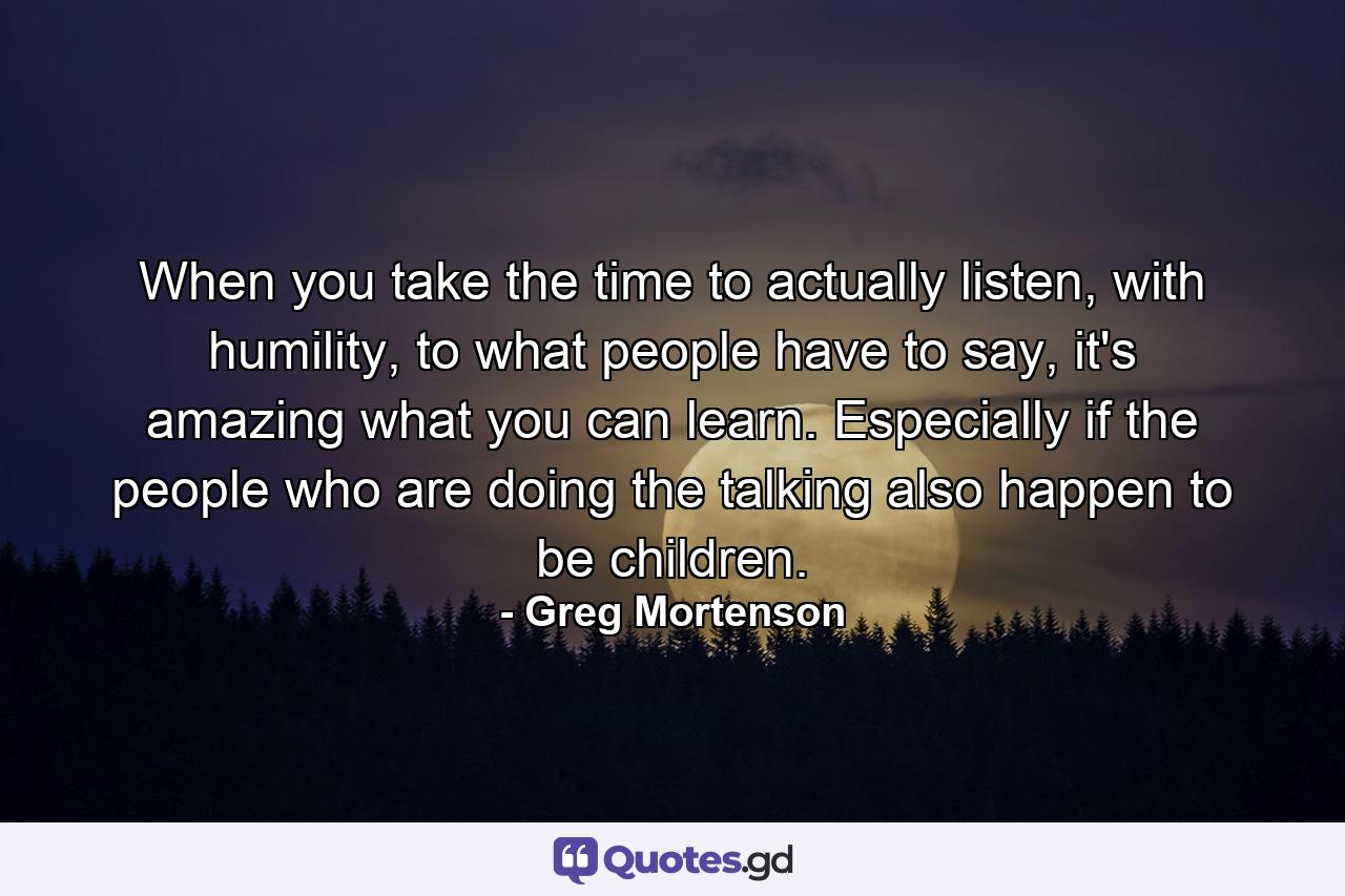 When you take the time to actually listen, with humility, to what people have to say, it's amazing what you can learn. Especially if the people who are doing the talking also happen to be children. - Quote by Greg Mortenson