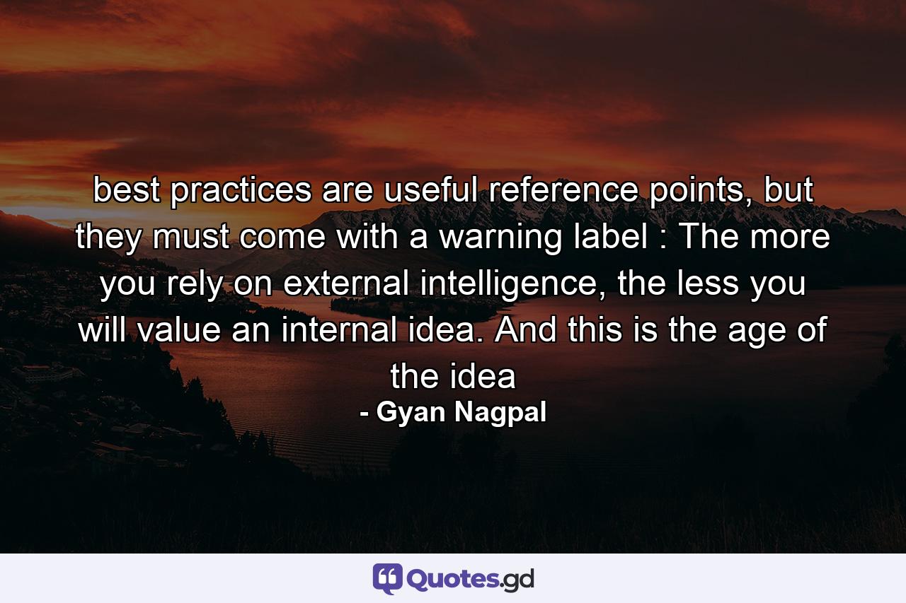 best practices are useful reference points, but they must come with a warning label : The more you rely on external intelligence, the less you will value an internal idea. And this is the age of the idea - Quote by Gyan Nagpal