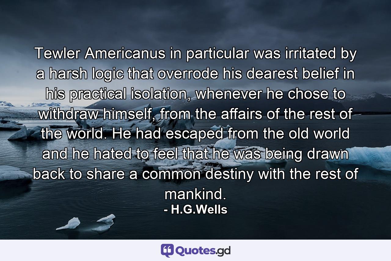 Tewler Americanus in particular was irritated by a harsh logic that overrode his dearest belief in his practical isolation, whenever he chose to withdraw himself, from the affairs of the rest of the world. He had escaped from the old world and he hated to feel that he was being drawn back to share a common destiny with the rest of mankind. - Quote by H.G.Wells