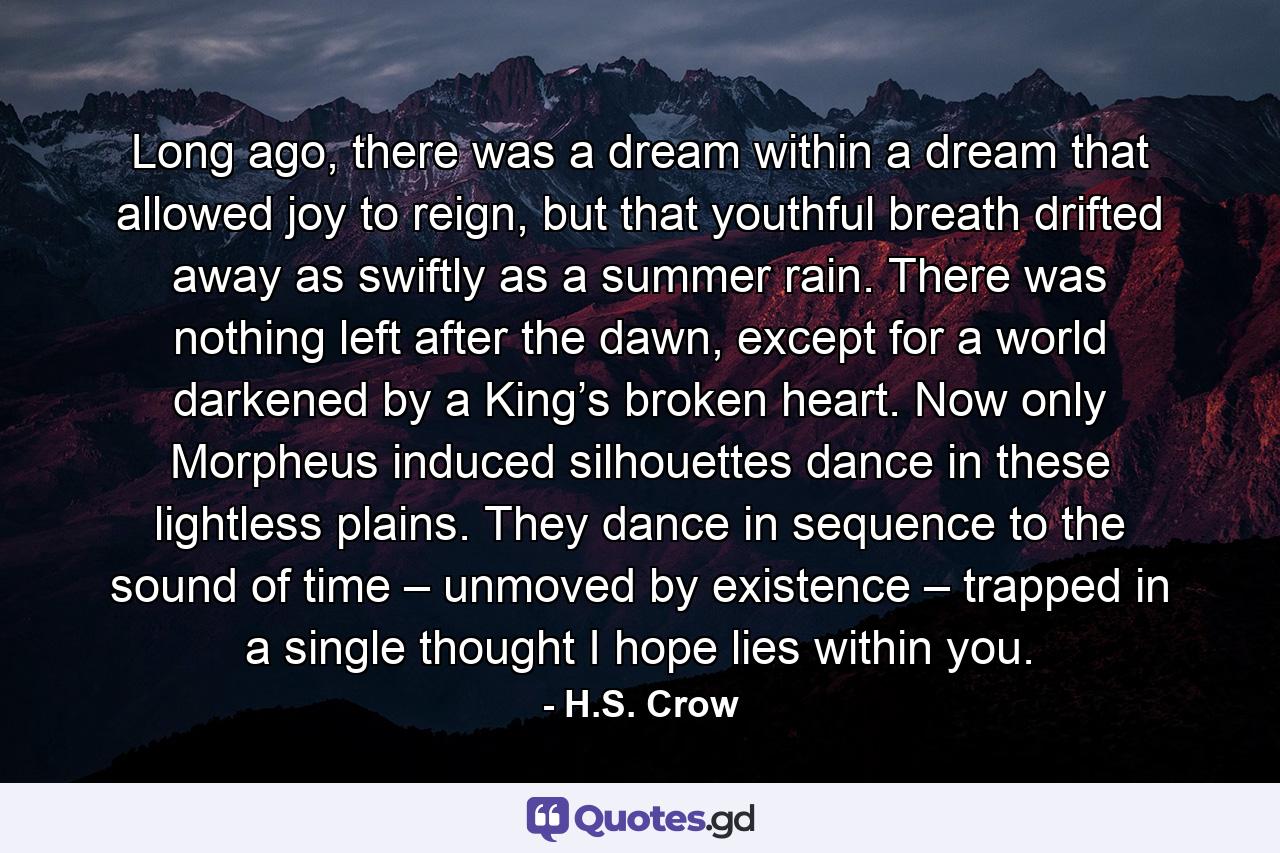 Long ago, there was a dream within a dream that allowed joy to reign, but that youthful breath drifted away as swiftly as a summer rain. There was nothing left after the dawn, except for a world darkened by a King’s broken heart. Now only Morpheus induced silhouettes dance in these lightless plains. They dance in sequence to the sound of time – unmoved by existence – trapped in a single thought I hope lies within you. - Quote by H.S. Crow