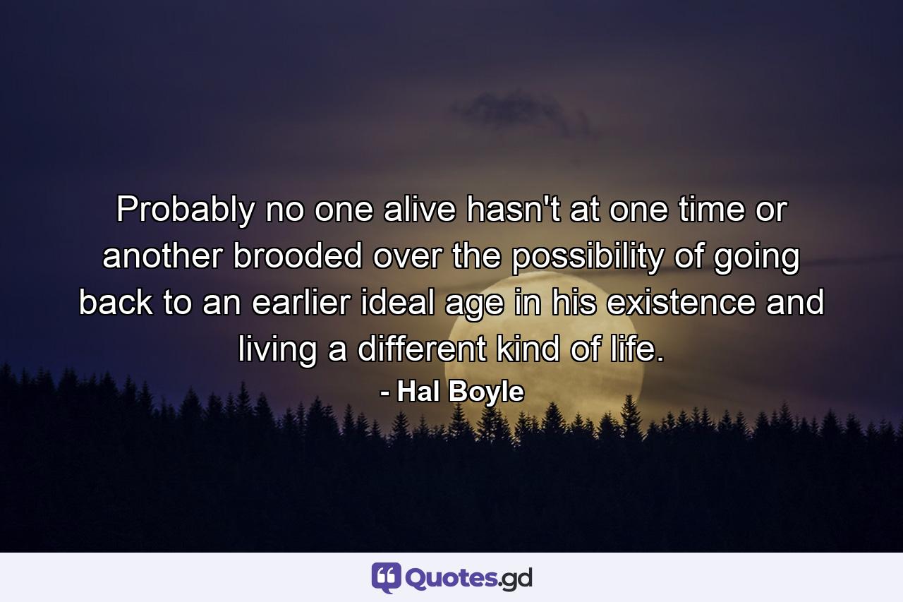 Probably no one alive hasn't at one time or another brooded over the possibility of going back to an earlier  ideal age in his existence and living a different kind of life. - Quote by Hal Boyle