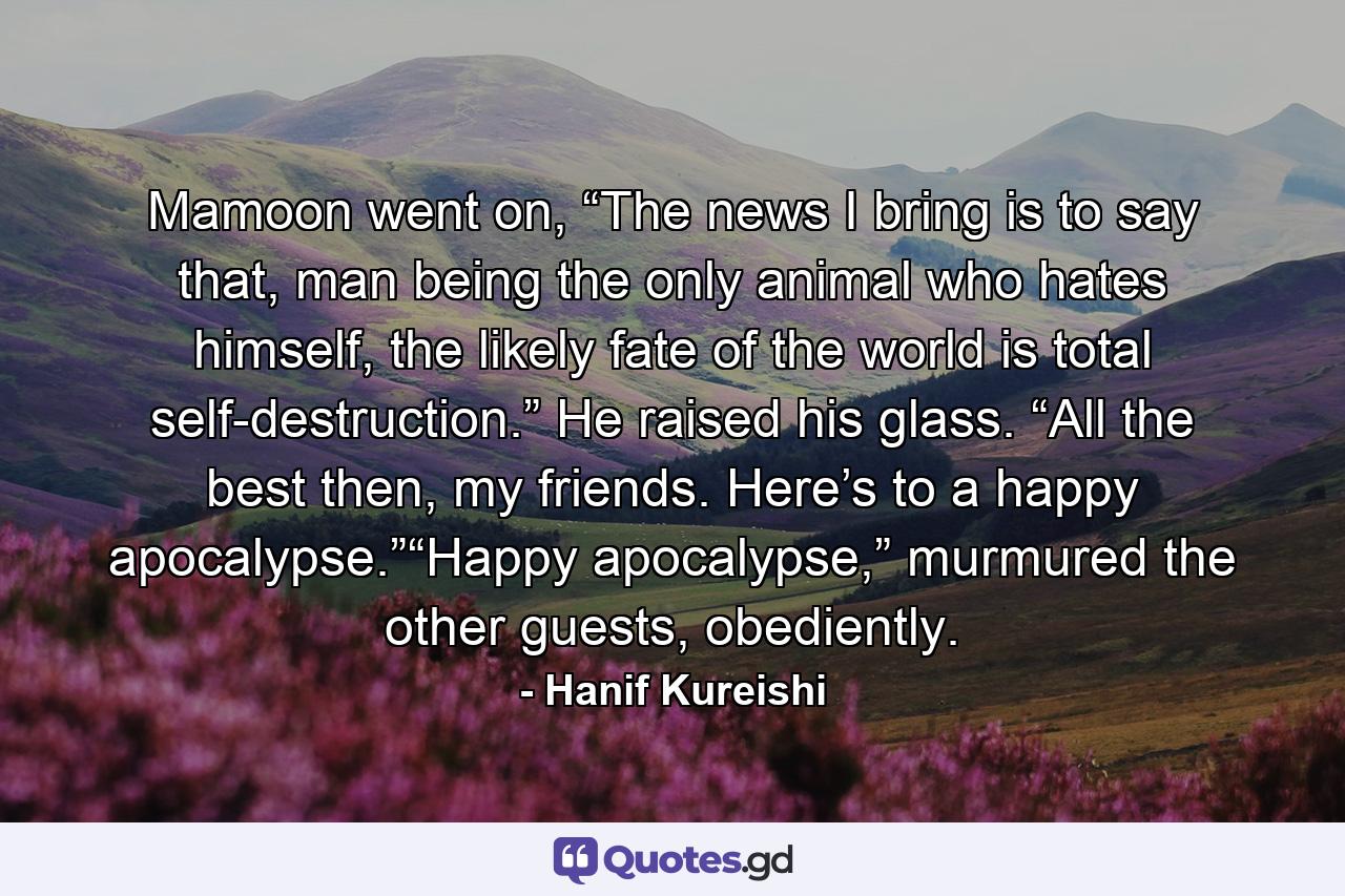 Mamoon went on, “The news I bring is to say that, man being the only animal who hates himself, the likely fate of the world is total self-destruction.” He raised his glass. “All the best then, my friends. Here’s to a happy apocalypse.”“Happy apocalypse,” murmured the other guests, obediently. - Quote by Hanif Kureishi