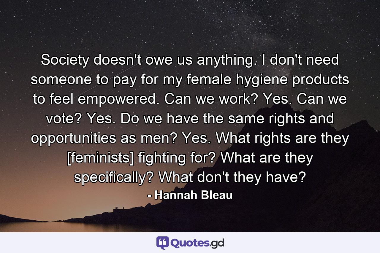 Society doesn't owe us anything. I don't need someone to pay for my female hygiene products to feel empowered. Can we work? Yes. Can we vote? Yes. Do we have the same rights and opportunities as men? Yes. What rights are they [feminists] fighting for? What are they specifically? What don't they have? - Quote by Hannah Bleau