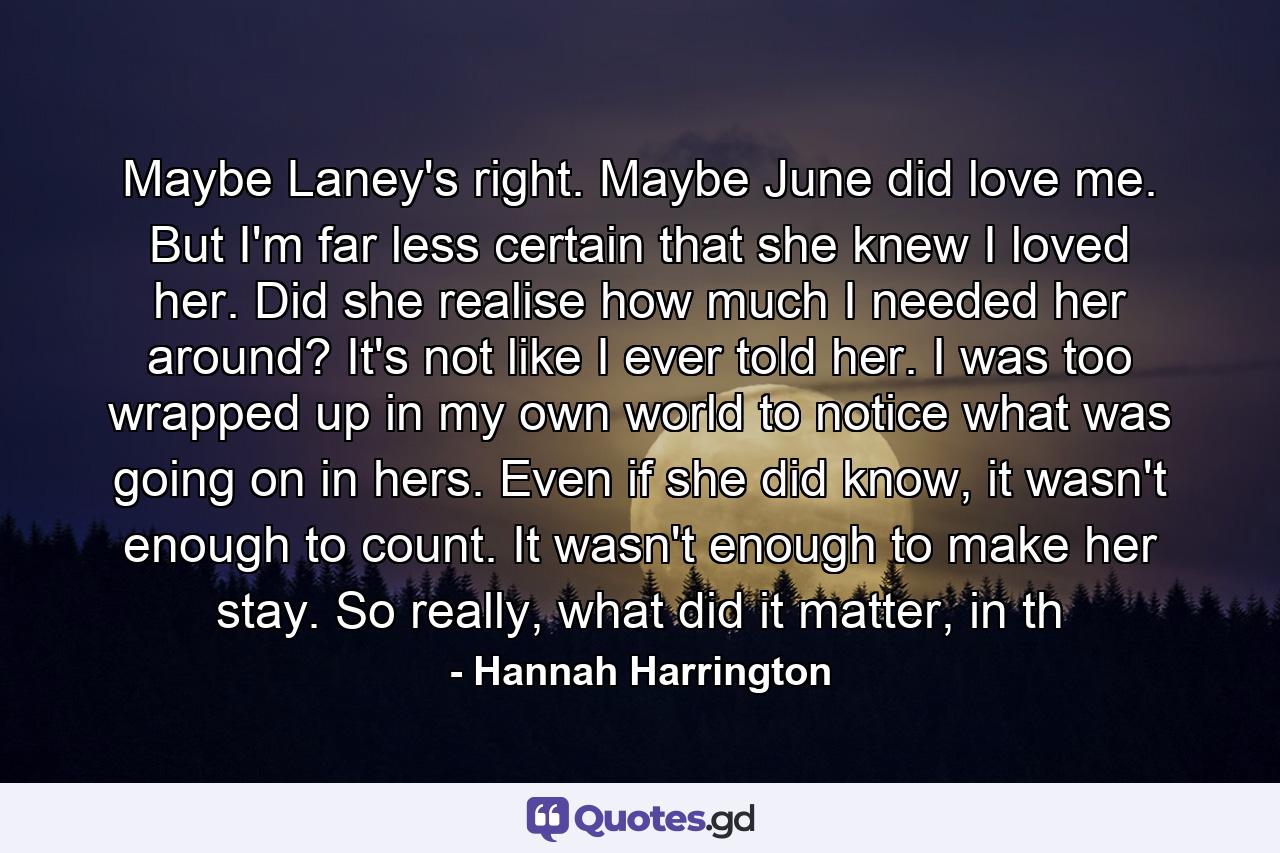 Maybe Laney's right. Maybe June did love me. But I'm far less certain that she knew I loved her. Did she realise how much I needed her around? It's not like I ever told her. I was too wrapped up in my own world to notice what was going on in hers. Even if she did know, it wasn't enough to count. It wasn't enough to make her stay. So really, what did it matter, in th - Quote by Hannah Harrington