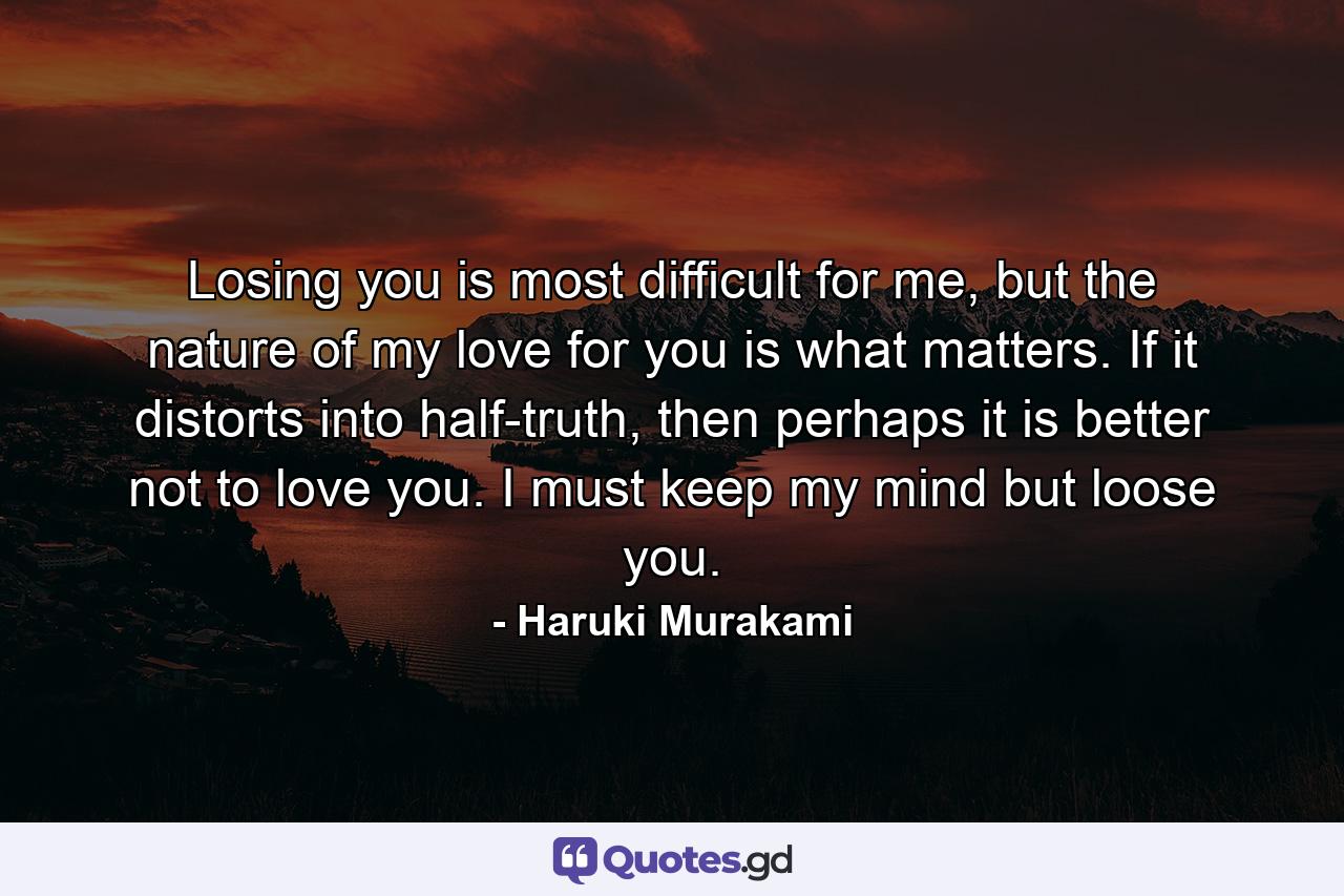 Losing you is most difficult for me, but the nature of my love for you is what matters. If it distorts into half-truth, then perhaps it is better not to love you. I must keep my mind but loose you. - Quote by Haruki Murakami